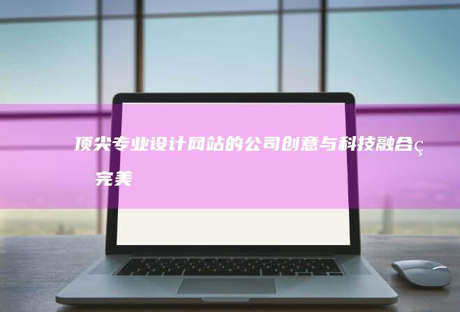 顶尖专业设计网站的公司：创意与科技融合的完美呈现